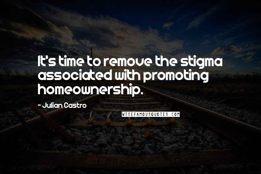 Julian Castro Quotes: It's time to remove the stigma associated with promoting homeownership.