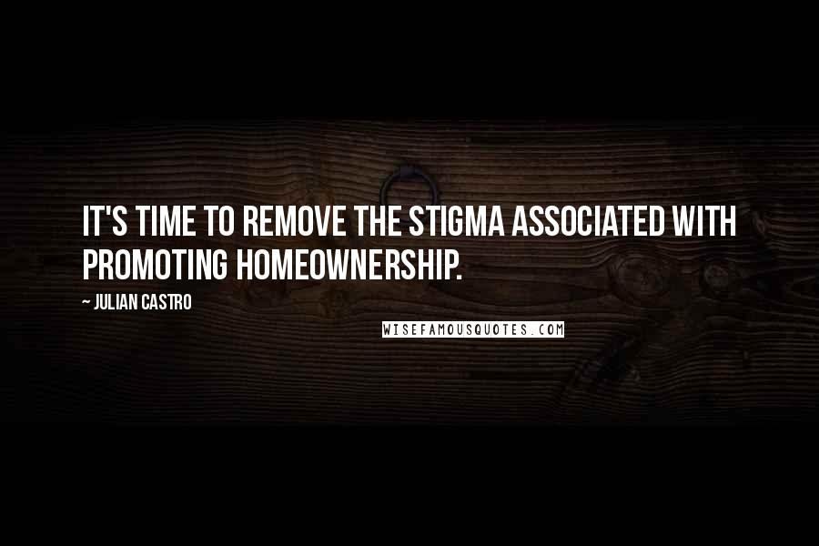 Julian Castro Quotes: It's time to remove the stigma associated with promoting homeownership.