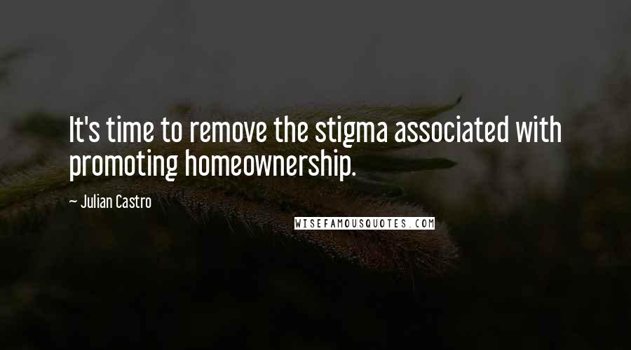 Julian Castro Quotes: It's time to remove the stigma associated with promoting homeownership.