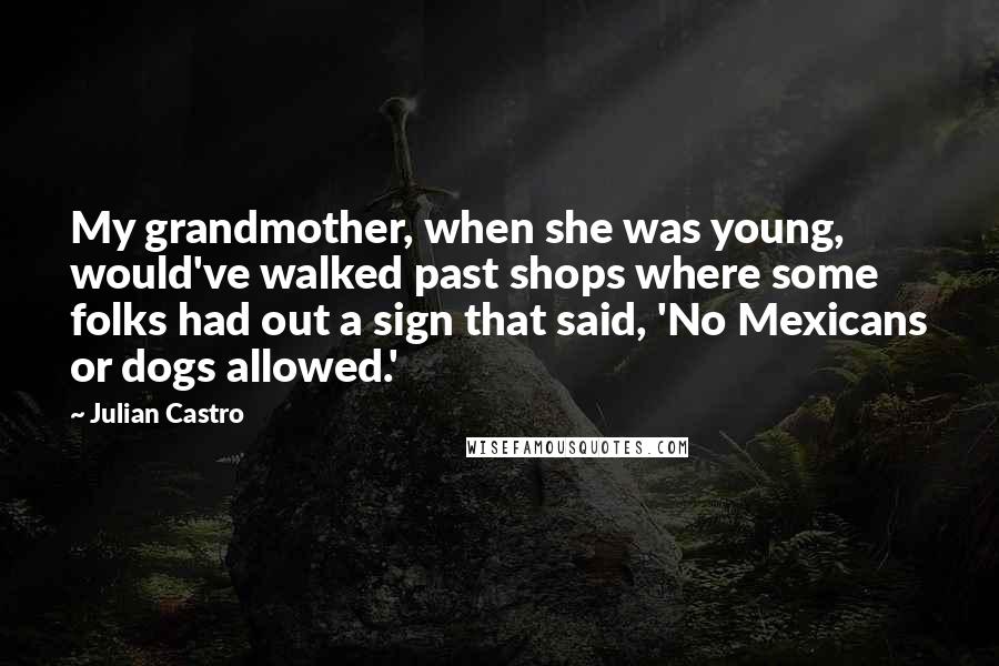 Julian Castro Quotes: My grandmother, when she was young, would've walked past shops where some folks had out a sign that said, 'No Mexicans or dogs allowed.'