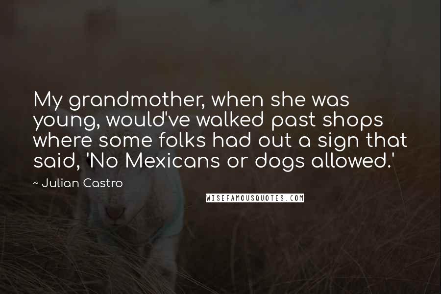 Julian Castro Quotes: My grandmother, when she was young, would've walked past shops where some folks had out a sign that said, 'No Mexicans or dogs allowed.'