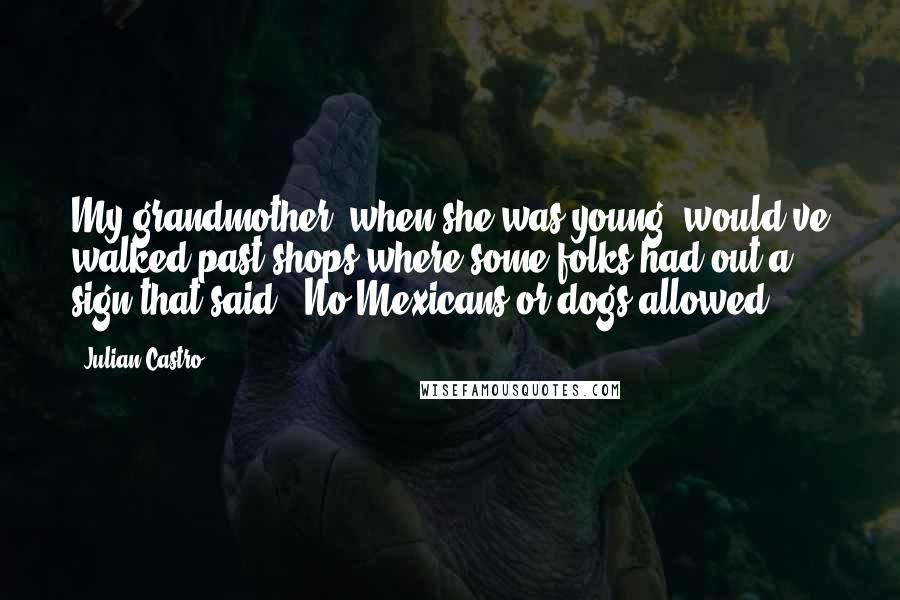 Julian Castro Quotes: My grandmother, when she was young, would've walked past shops where some folks had out a sign that said, 'No Mexicans or dogs allowed.'