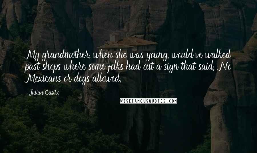 Julian Castro Quotes: My grandmother, when she was young, would've walked past shops where some folks had out a sign that said, 'No Mexicans or dogs allowed.'