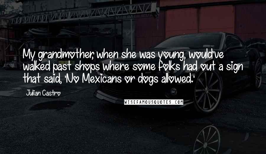 Julian Castro Quotes: My grandmother, when she was young, would've walked past shops where some folks had out a sign that said, 'No Mexicans or dogs allowed.'