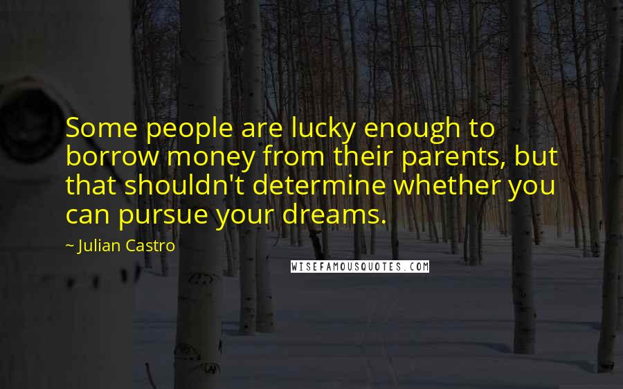 Julian Castro Quotes: Some people are lucky enough to borrow money from their parents, but that shouldn't determine whether you can pursue your dreams.