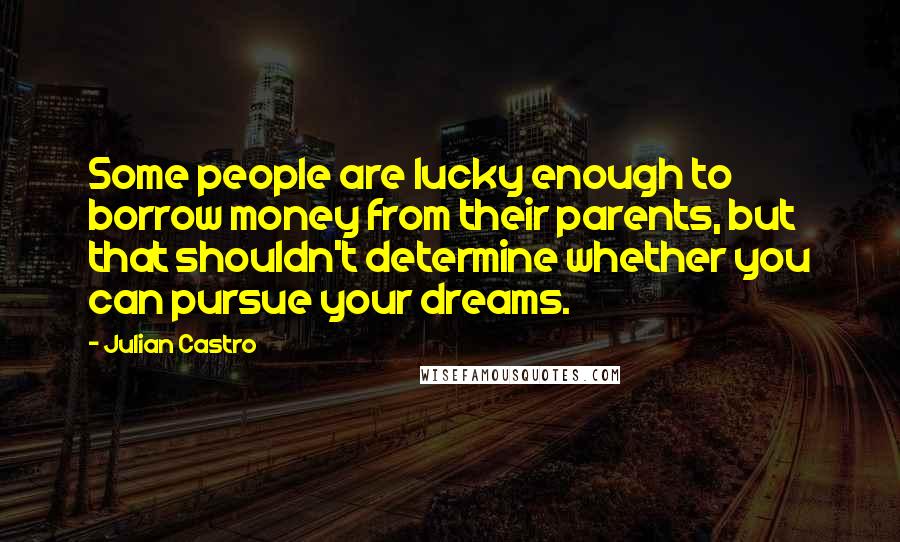 Julian Castro Quotes: Some people are lucky enough to borrow money from their parents, but that shouldn't determine whether you can pursue your dreams.