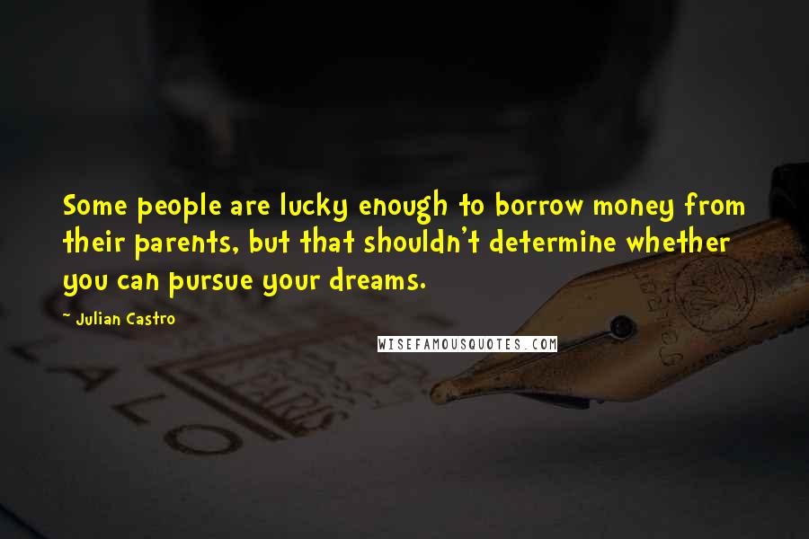 Julian Castro Quotes: Some people are lucky enough to borrow money from their parents, but that shouldn't determine whether you can pursue your dreams.