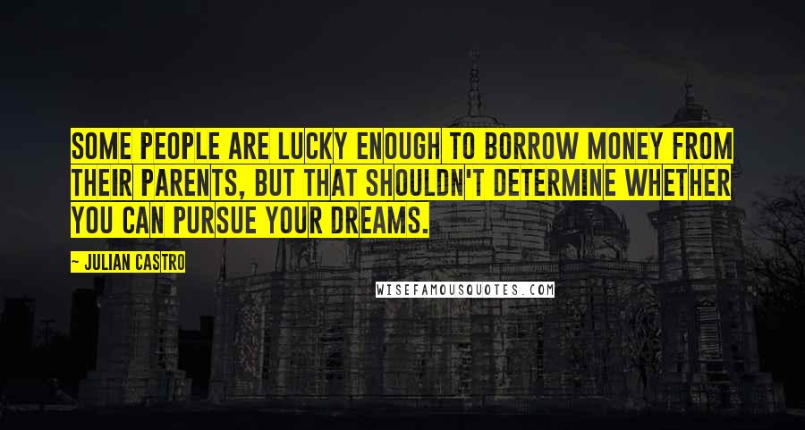Julian Castro Quotes: Some people are lucky enough to borrow money from their parents, but that shouldn't determine whether you can pursue your dreams.