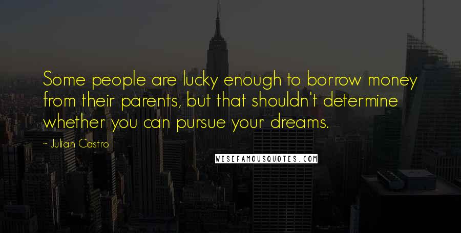 Julian Castro Quotes: Some people are lucky enough to borrow money from their parents, but that shouldn't determine whether you can pursue your dreams.