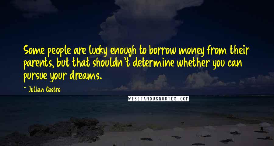 Julian Castro Quotes: Some people are lucky enough to borrow money from their parents, but that shouldn't determine whether you can pursue your dreams.