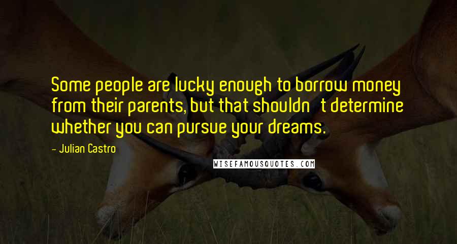Julian Castro Quotes: Some people are lucky enough to borrow money from their parents, but that shouldn't determine whether you can pursue your dreams.