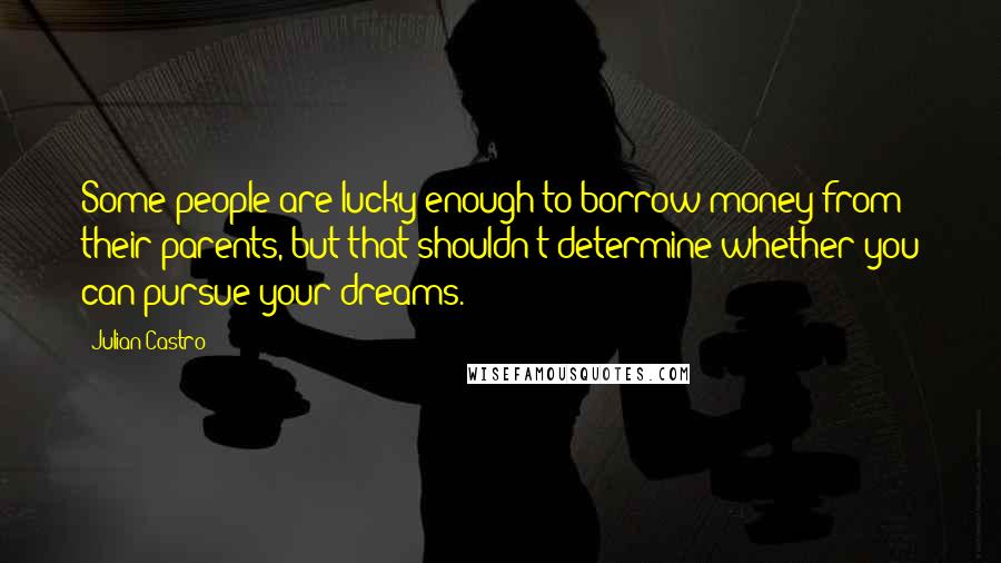 Julian Castro Quotes: Some people are lucky enough to borrow money from their parents, but that shouldn't determine whether you can pursue your dreams.