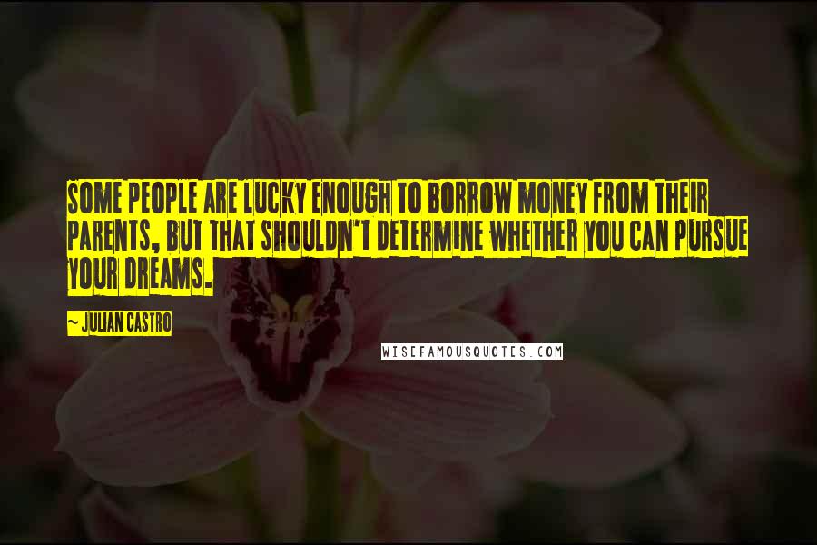 Julian Castro Quotes: Some people are lucky enough to borrow money from their parents, but that shouldn't determine whether you can pursue your dreams.