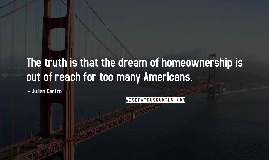 Julian Castro Quotes: The truth is that the dream of homeownership is out of reach for too many Americans.