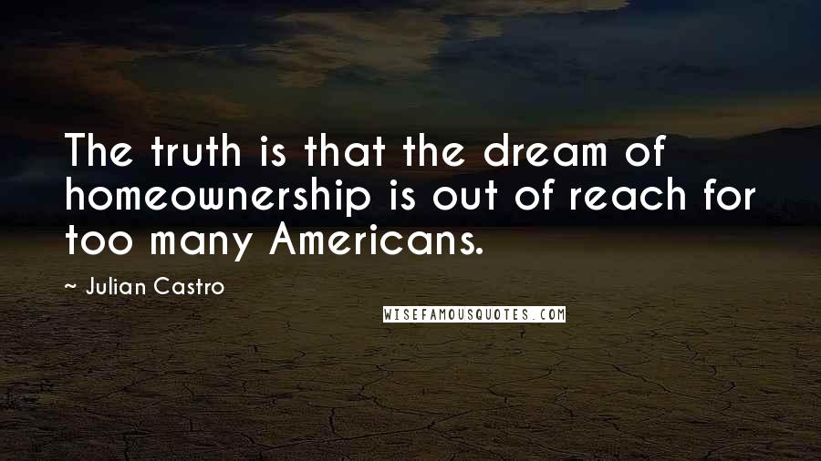 Julian Castro Quotes: The truth is that the dream of homeownership is out of reach for too many Americans.