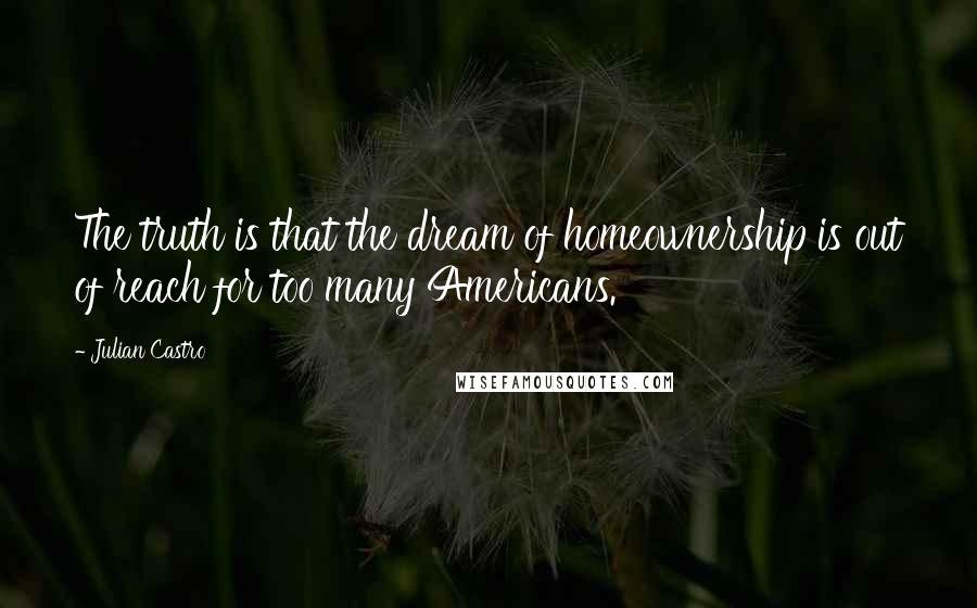 Julian Castro Quotes: The truth is that the dream of homeownership is out of reach for too many Americans.