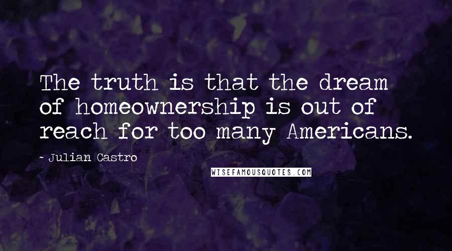 Julian Castro Quotes: The truth is that the dream of homeownership is out of reach for too many Americans.