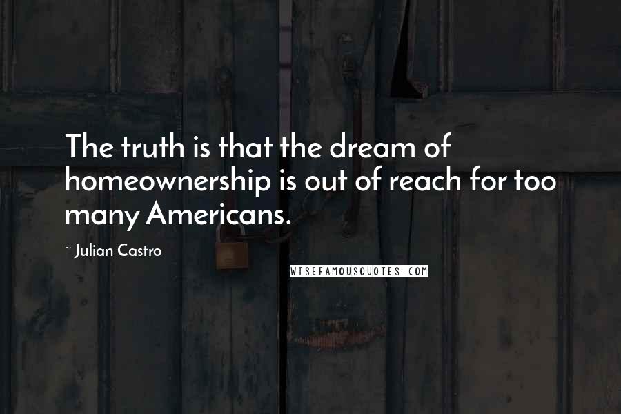 Julian Castro Quotes: The truth is that the dream of homeownership is out of reach for too many Americans.