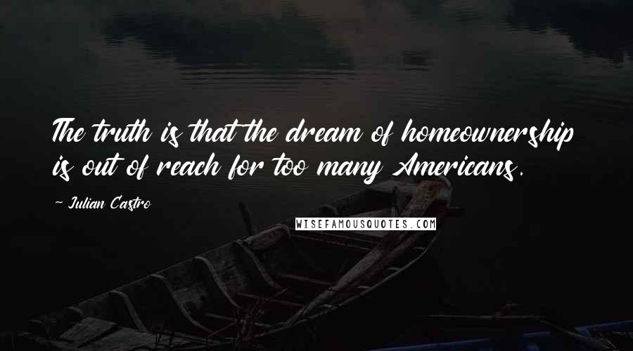 Julian Castro Quotes: The truth is that the dream of homeownership is out of reach for too many Americans.