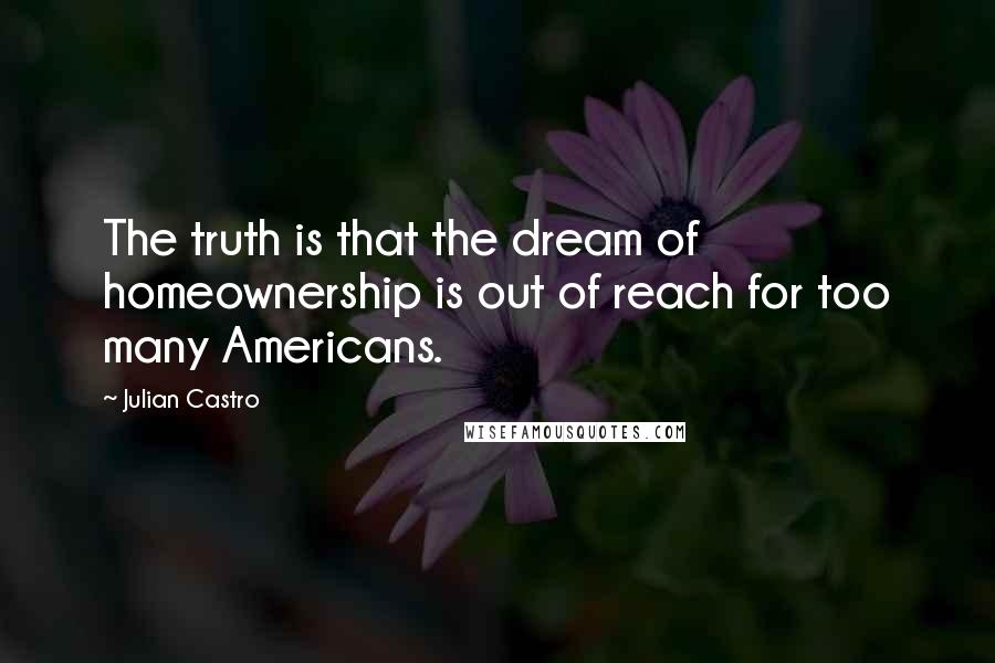 Julian Castro Quotes: The truth is that the dream of homeownership is out of reach for too many Americans.