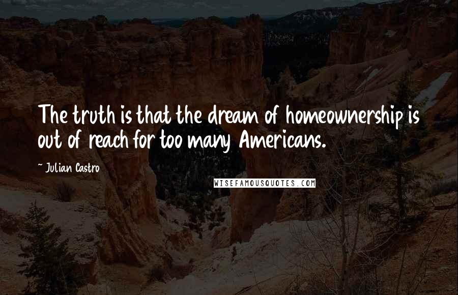 Julian Castro Quotes: The truth is that the dream of homeownership is out of reach for too many Americans.