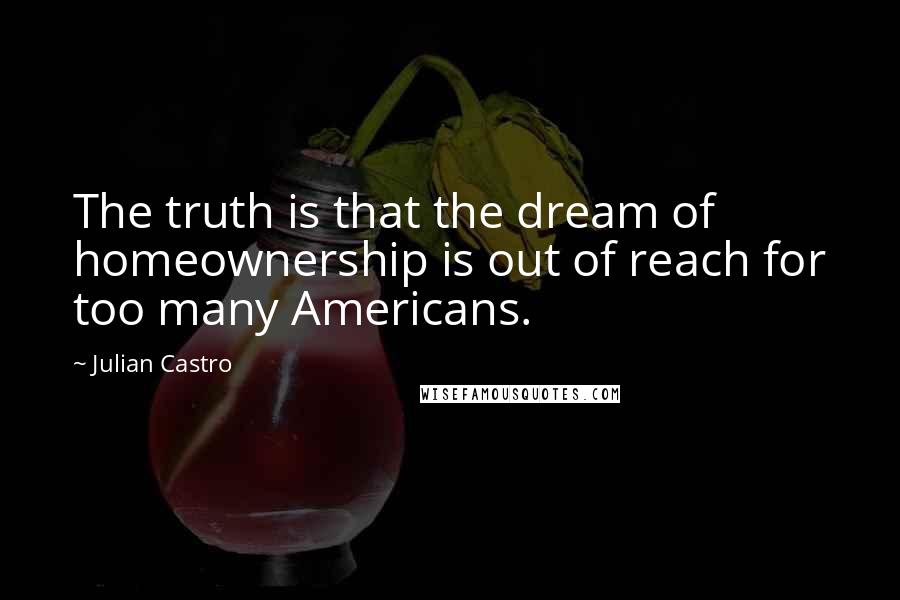 Julian Castro Quotes: The truth is that the dream of homeownership is out of reach for too many Americans.