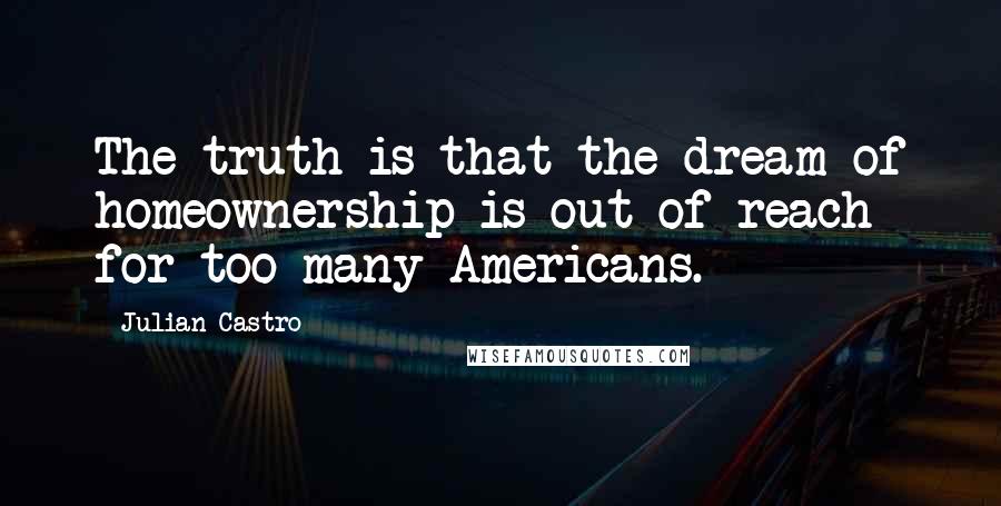 Julian Castro Quotes: The truth is that the dream of homeownership is out of reach for too many Americans.