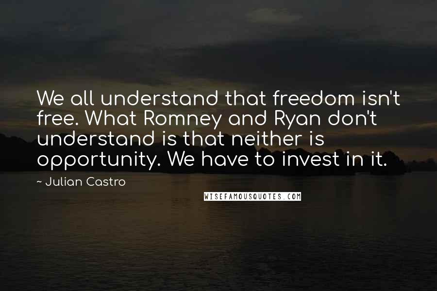 Julian Castro Quotes: We all understand that freedom isn't free. What Romney and Ryan don't understand is that neither is opportunity. We have to invest in it.