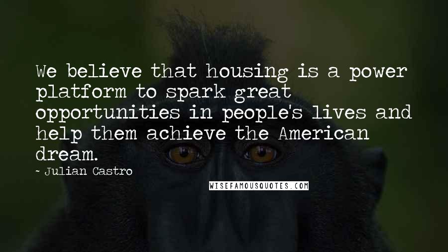 Julian Castro Quotes: We believe that housing is a power platform to spark great opportunities in people's lives and help them achieve the American dream.