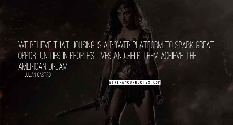 Julian Castro Quotes: We believe that housing is a power platform to spark great opportunities in people's lives and help them achieve the American dream.