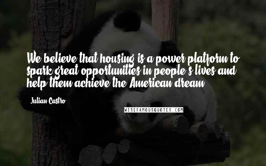 Julian Castro Quotes: We believe that housing is a power platform to spark great opportunities in people's lives and help them achieve the American dream.
