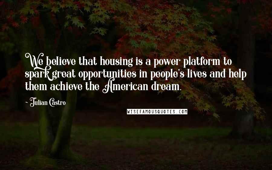 Julian Castro Quotes: We believe that housing is a power platform to spark great opportunities in people's lives and help them achieve the American dream.