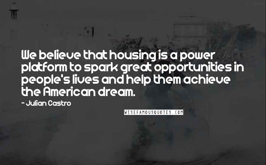 Julian Castro Quotes: We believe that housing is a power platform to spark great opportunities in people's lives and help them achieve the American dream.