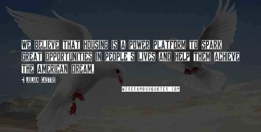 Julian Castro Quotes: We believe that housing is a power platform to spark great opportunities in people's lives and help them achieve the American dream.