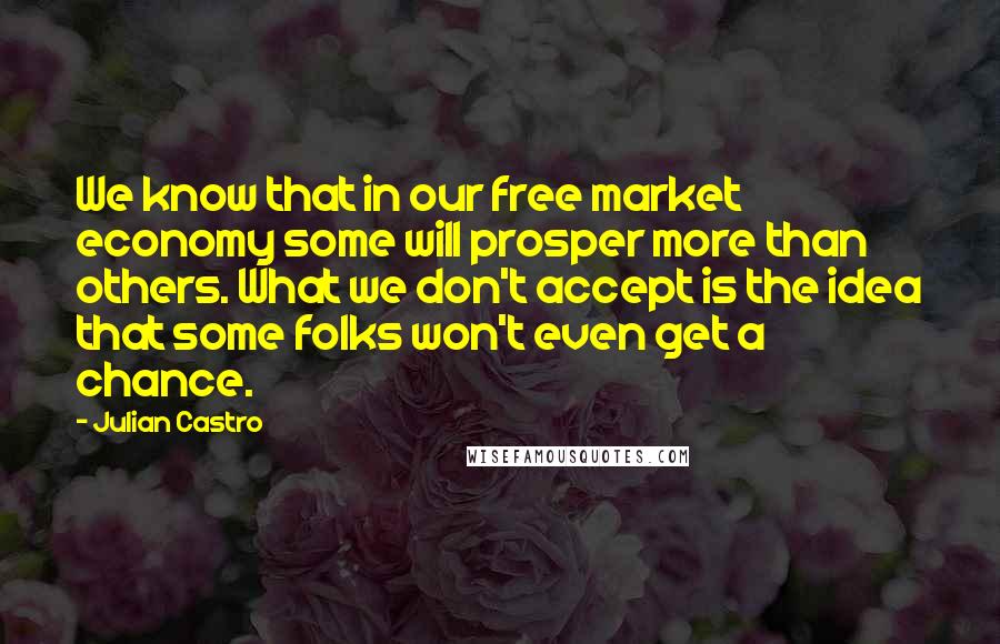 Julian Castro Quotes: We know that in our free market economy some will prosper more than others. What we don't accept is the idea that some folks won't even get a chance.