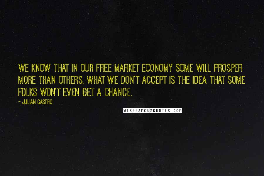 Julian Castro Quotes: We know that in our free market economy some will prosper more than others. What we don't accept is the idea that some folks won't even get a chance.