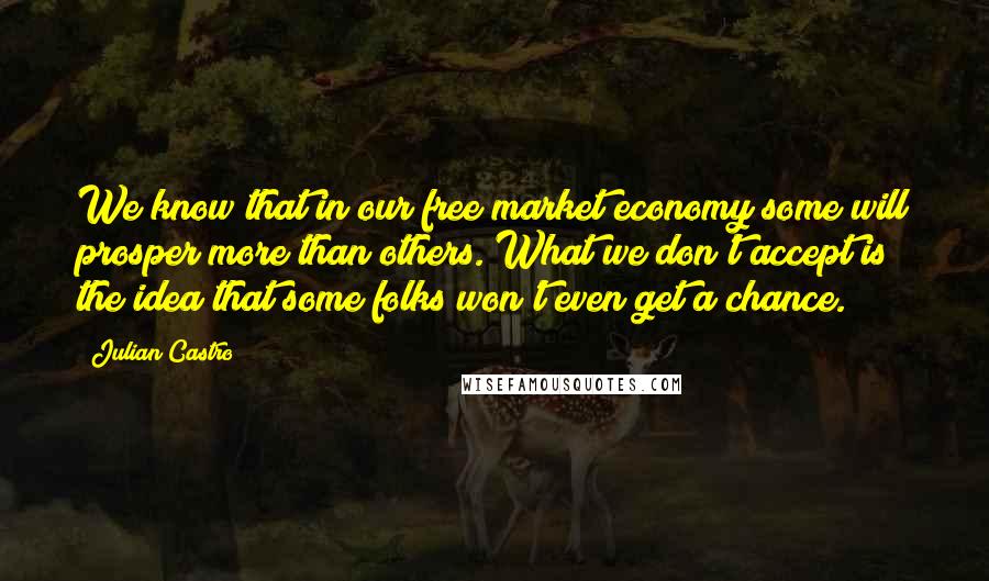 Julian Castro Quotes: We know that in our free market economy some will prosper more than others. What we don't accept is the idea that some folks won't even get a chance.