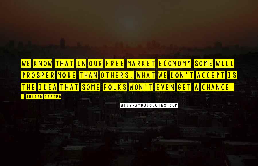 Julian Castro Quotes: We know that in our free market economy some will prosper more than others. What we don't accept is the idea that some folks won't even get a chance.