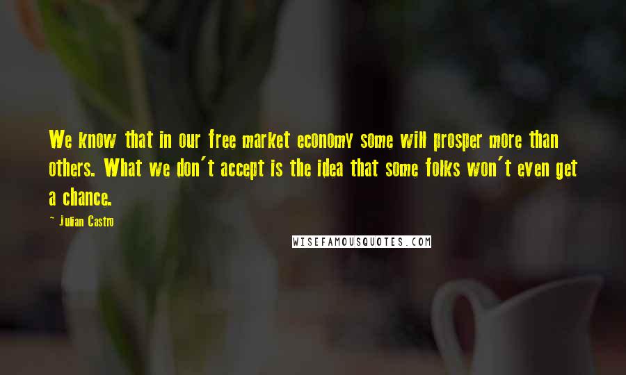 Julian Castro Quotes: We know that in our free market economy some will prosper more than others. What we don't accept is the idea that some folks won't even get a chance.