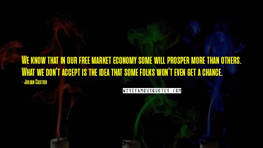Julian Castro Quotes: We know that in our free market economy some will prosper more than others. What we don't accept is the idea that some folks won't even get a chance.