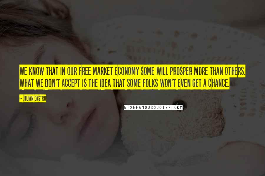 Julian Castro Quotes: We know that in our free market economy some will prosper more than others. What we don't accept is the idea that some folks won't even get a chance.