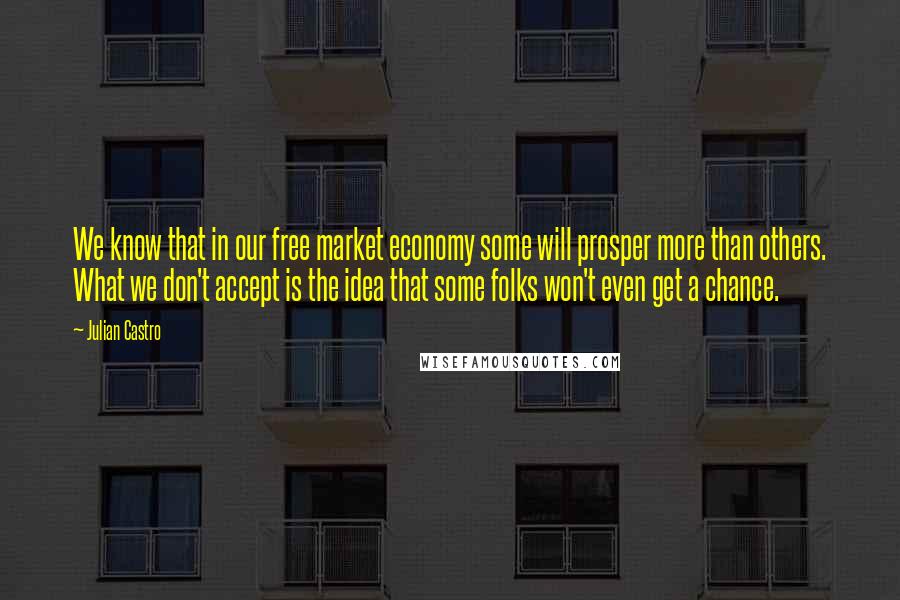 Julian Castro Quotes: We know that in our free market economy some will prosper more than others. What we don't accept is the idea that some folks won't even get a chance.