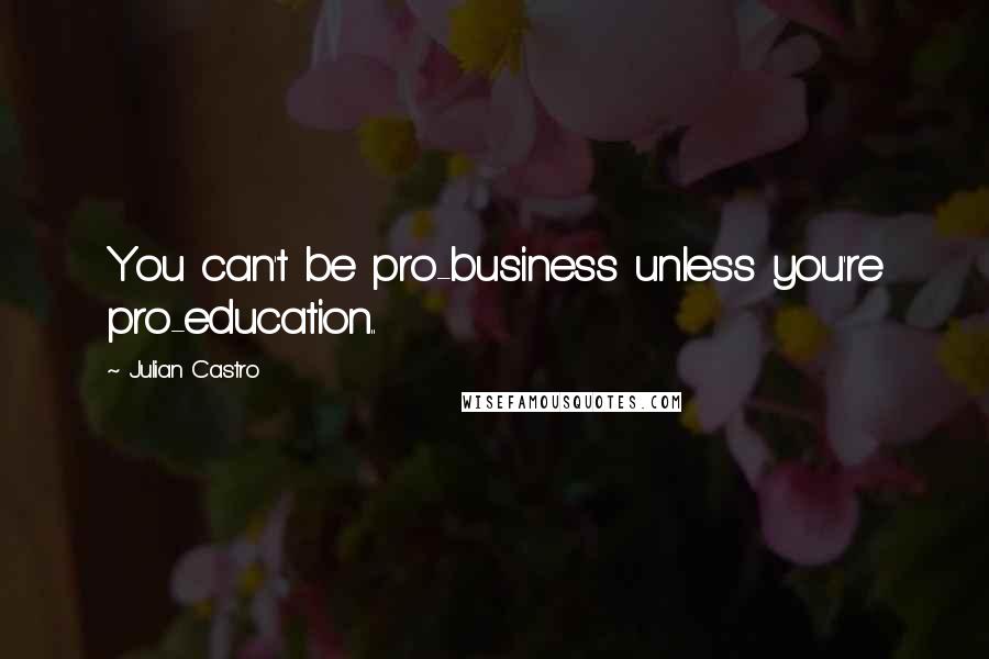 Julian Castro Quotes: You can't be pro-business unless you're pro-education..