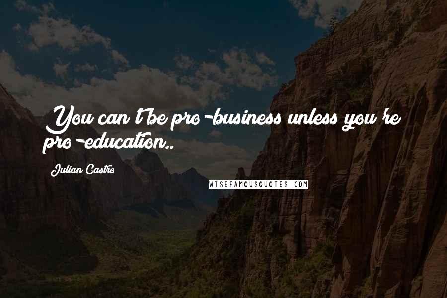 Julian Castro Quotes: You can't be pro-business unless you're pro-education..