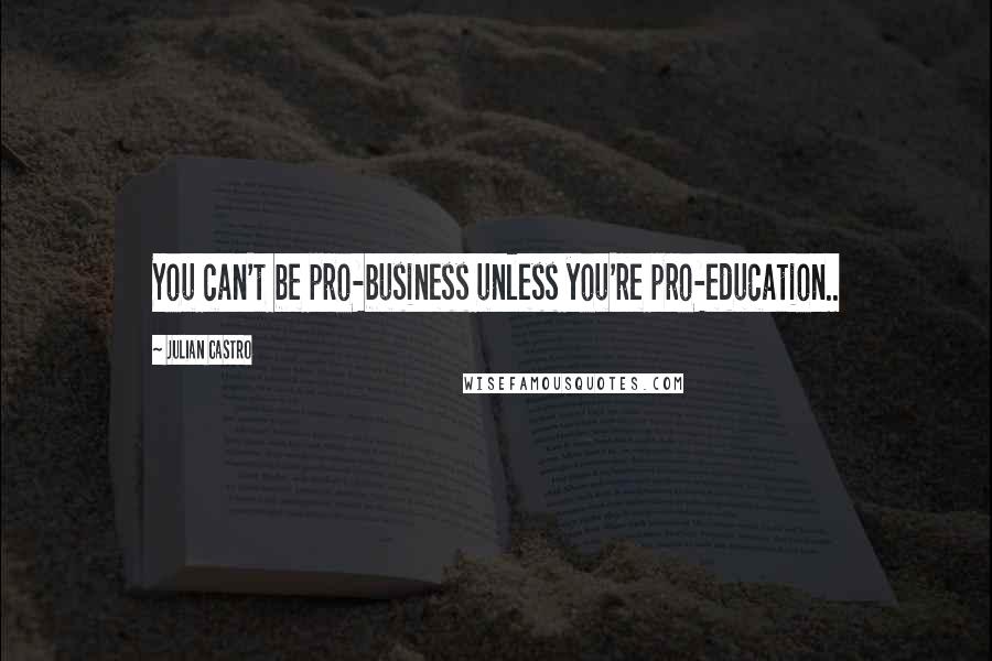 Julian Castro Quotes: You can't be pro-business unless you're pro-education..