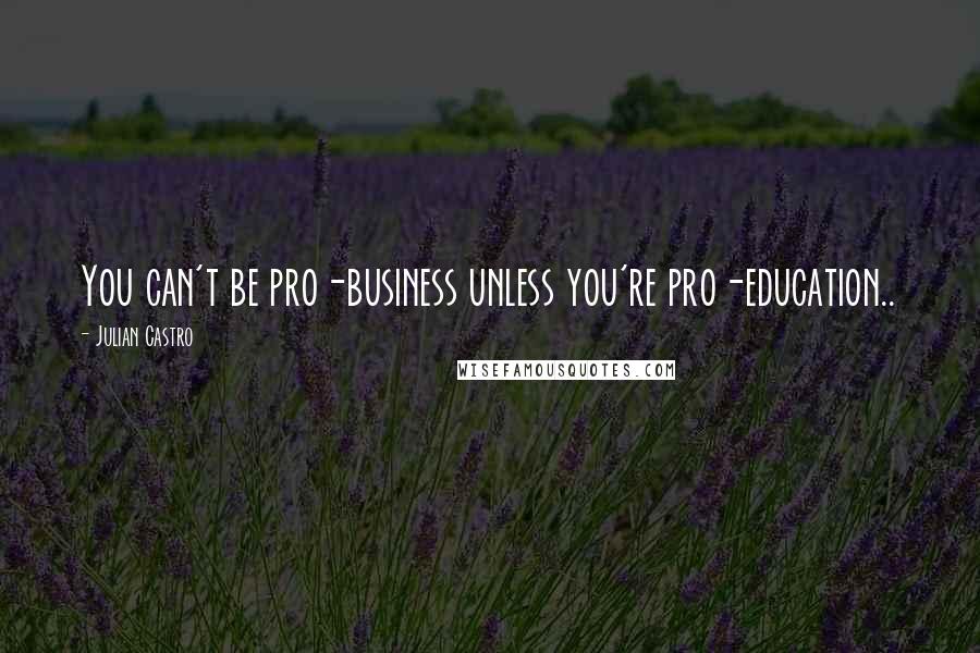 Julian Castro Quotes: You can't be pro-business unless you're pro-education..