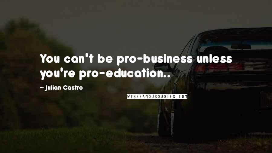 Julian Castro Quotes: You can't be pro-business unless you're pro-education..