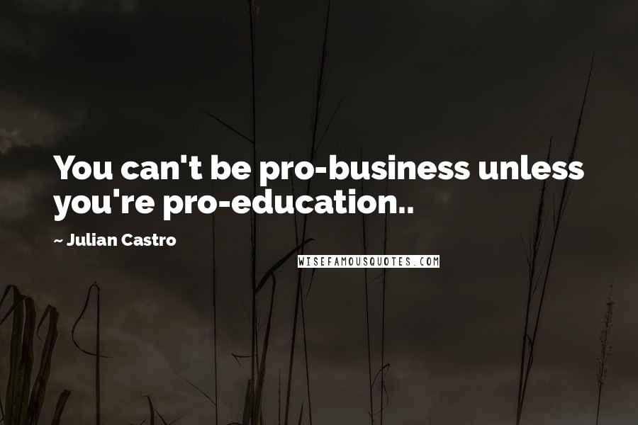 Julian Castro Quotes: You can't be pro-business unless you're pro-education..