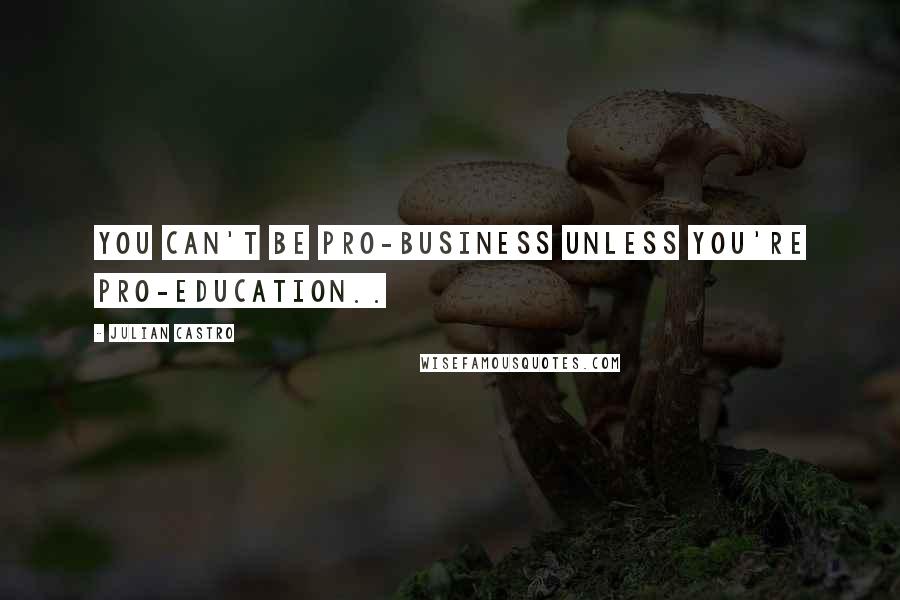 Julian Castro Quotes: You can't be pro-business unless you're pro-education..