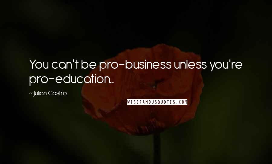 Julian Castro Quotes: You can't be pro-business unless you're pro-education..